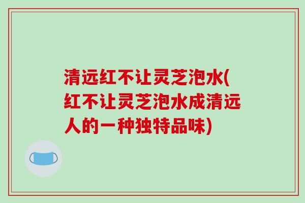 清远红不让灵芝泡水(红不让灵芝泡水成清远人的一种独特品味)