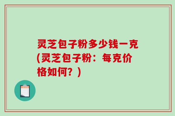 灵芝包子粉多少钱一克(灵芝包子粉：每克价格如何？)