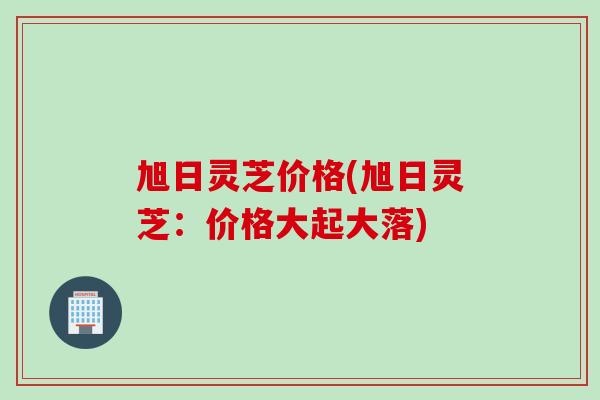 旭日灵芝价格(旭日灵芝：价格大起大落)