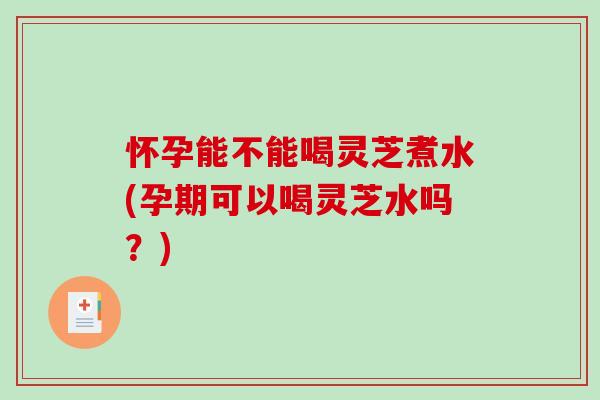 怀孕能不能喝灵芝煮水(孕期可以喝灵芝水吗？)