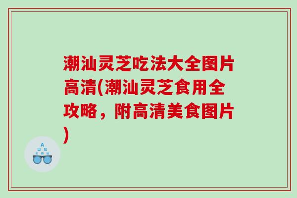 潮汕灵芝吃法大全图片高清(潮汕灵芝食用全攻略，附高清美食图片)