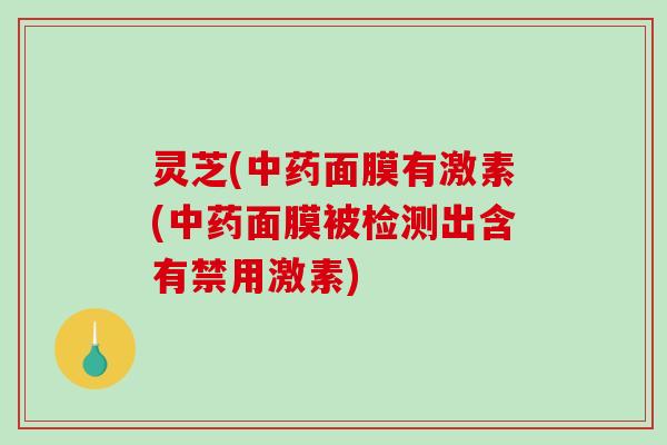 灵芝(中药面膜有激素(中药面膜被检测出含有禁用激素)