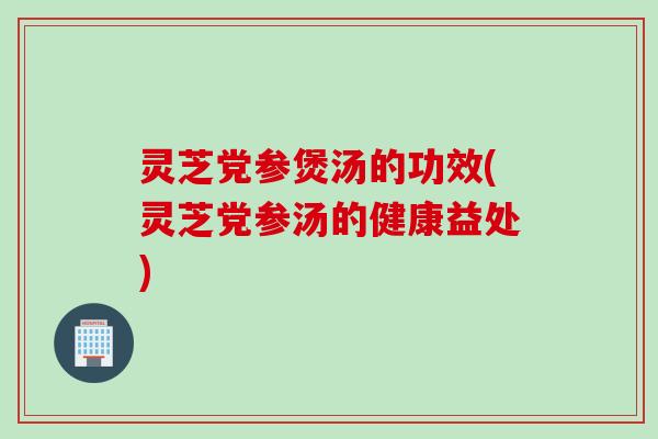 灵芝党参煲汤的功效(灵芝党参汤的健康益处)