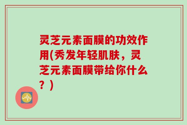 灵芝元素面膜的功效作用(秀发年轻肌肤，灵芝元素面膜带给你什么？)
