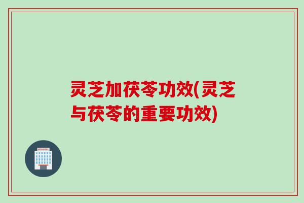 灵芝加茯苓功效(灵芝与茯苓的重要功效)