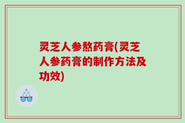 灵芝人参熬药膏(灵芝人参药膏的制作方法及功效)