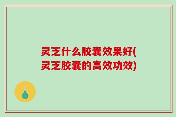 灵芝什么胶囊效果好(灵芝胶囊的高效功效)