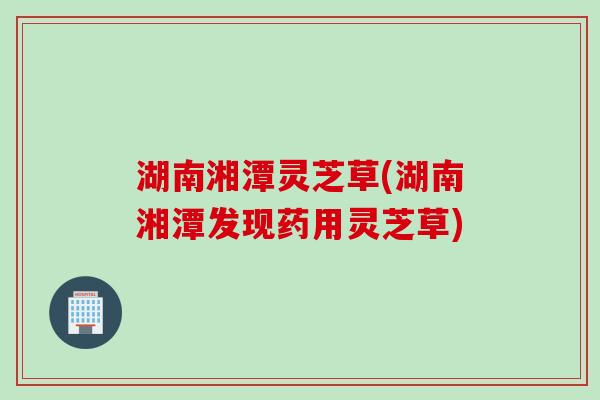 湖南湘潭灵芝草(湖南湘潭发现药用灵芝草)