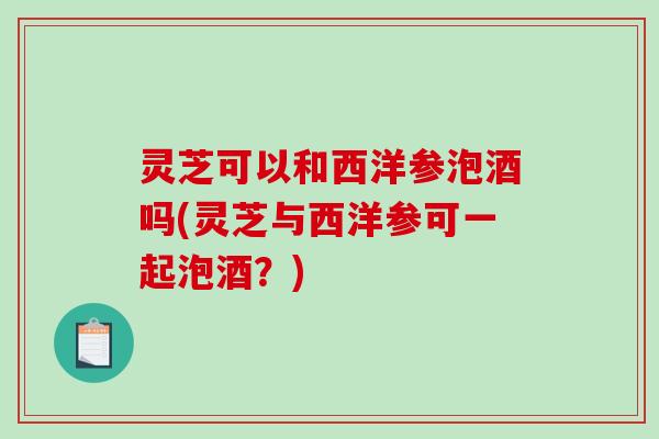 灵芝可以和西洋参泡酒吗(灵芝与西洋参可一起泡酒？)