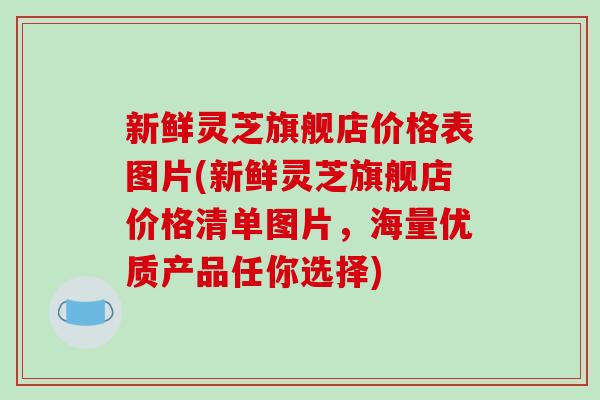 新鲜灵芝旗舰店价格表图片(新鲜灵芝旗舰店价格清单图片，海量优质产品任你选择)
