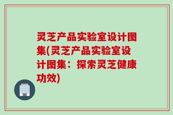 灵芝产品实验室设计图集(灵芝产品实验室设计图集：探索灵芝健康功效)