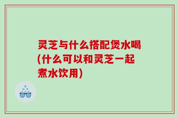 灵芝与什么搭配煲水喝(什么可以和灵芝一起煮水饮用)