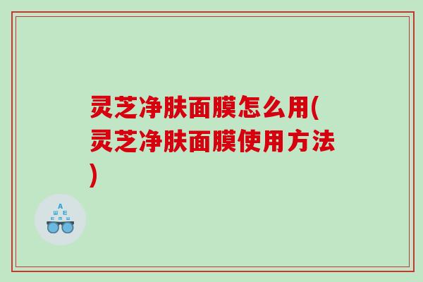 灵芝净肤面膜怎么用(灵芝净肤面膜使用方法)