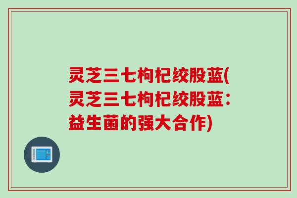 灵芝三七枸杞绞股蓝(灵芝三七枸杞绞股蓝：益生菌的强大合作)