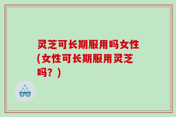 灵芝可长期服用吗女性(女性可长期服用灵芝吗？)