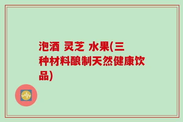 泡酒 灵芝 水果(三种材料酿制天然健康饮品)