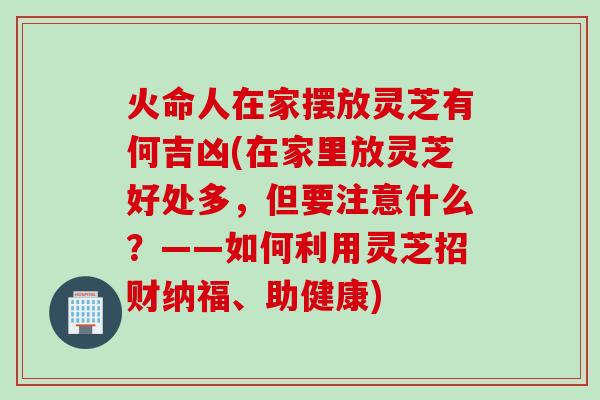 火命人在家摆放灵芝有何吉凶(在家里放灵芝好处多，但要注意什么？——如何利用灵芝招财纳福、助健康)