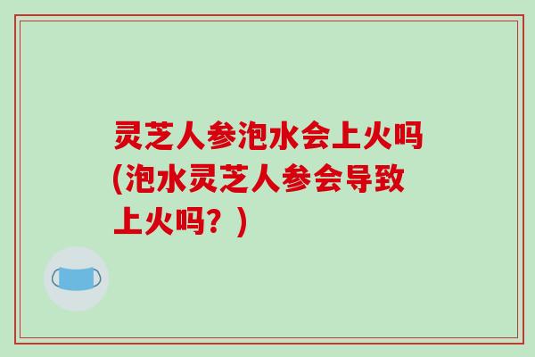 灵芝人参泡水会上火吗(泡水灵芝人参会导致上火吗？)
