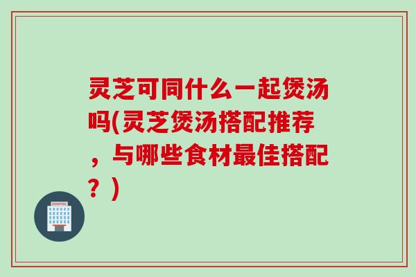 灵芝可同什么一起煲汤吗(灵芝煲汤搭配推荐，与哪些食材最佳搭配？)