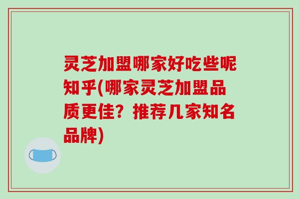 灵芝加盟哪家好吃些呢知乎(哪家灵芝加盟品质更佳？推荐几家知名品牌)