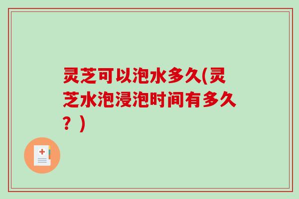 灵芝可以泡水多久(灵芝水泡浸泡时间有多久？)