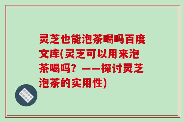 灵芝也能泡茶喝吗百度文库(灵芝可以用来泡茶喝吗？——探讨灵芝泡茶的实用性)