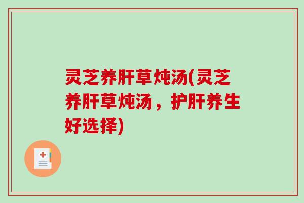 灵芝养肝草炖汤(灵芝养肝草炖汤，护肝养生好选择)