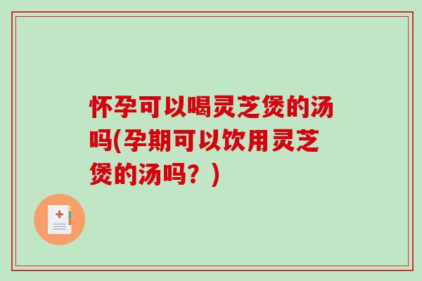 怀孕可以喝灵芝煲的汤吗(孕期可以饮用灵芝煲的汤吗？)