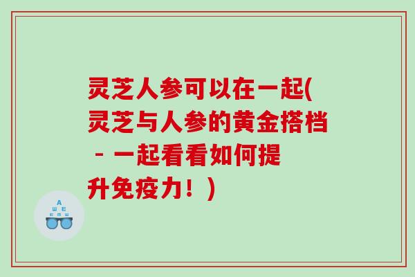 灵芝人参可以在一起(灵芝与人参的黄金搭档 - 一起看看如何提升免疫力！)