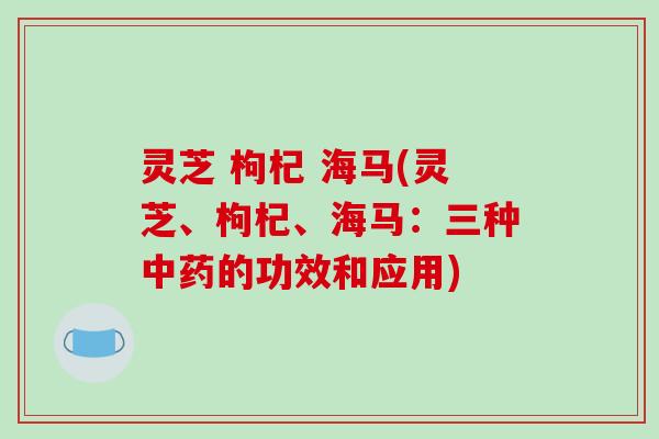灵芝 枸杞 海马(灵芝、枸杞、海马：三种中药的功效和应用)