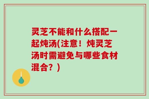 灵芝不能和什么搭配一起炖汤(注意！炖灵芝汤时需避免与哪些食材混合？)