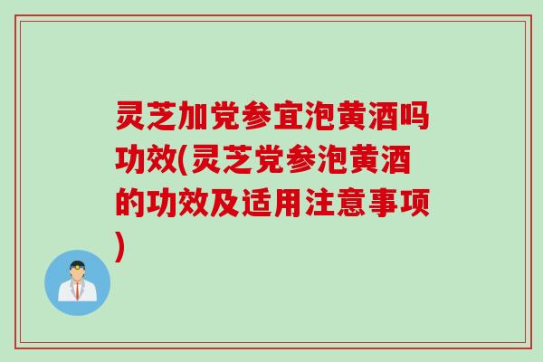 灵芝加党参宜泡黄酒吗功效(灵芝党参泡黄酒的功效及适用注意事项)