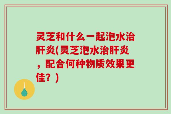 灵芝和什么一起泡水治肝炎(灵芝泡水治肝炎，配合何种物质效果更佳？)