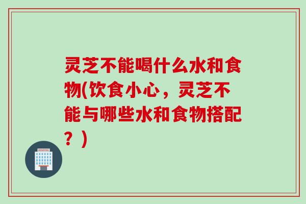 灵芝不能喝什么水和食物(饮食小心，灵芝不能与哪些水和食物搭配？)