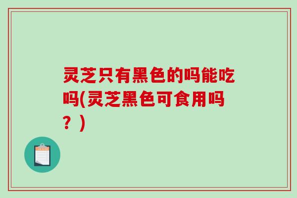 灵芝只有黑色的吗能吃吗(灵芝黑色可食用吗？)