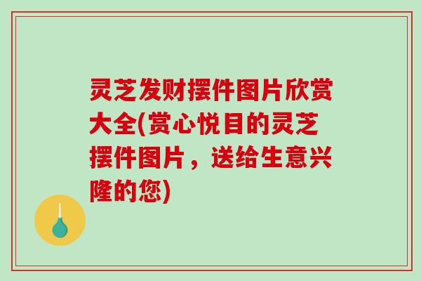 灵芝发财摆件图片欣赏大全(赏心悦目的灵芝摆件图片，送给生意兴隆的您)