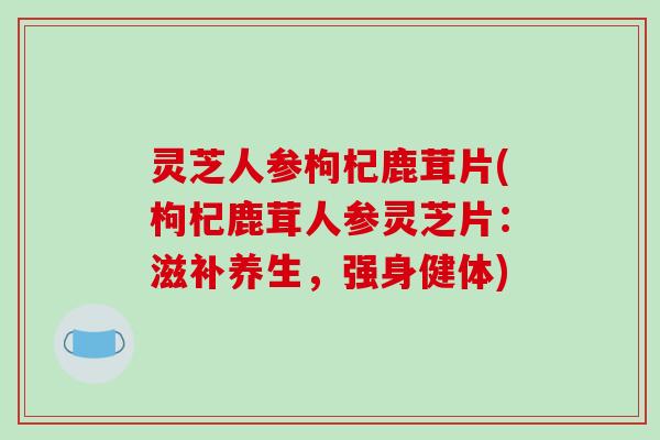 灵芝人参枸杞鹿茸片(枸杞鹿茸人参灵芝片：滋补养生，强身健体)