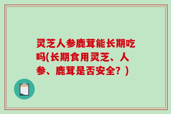 灵芝人参鹿茸能长期吃吗(长期食用灵芝、人参、鹿茸是否安全？)