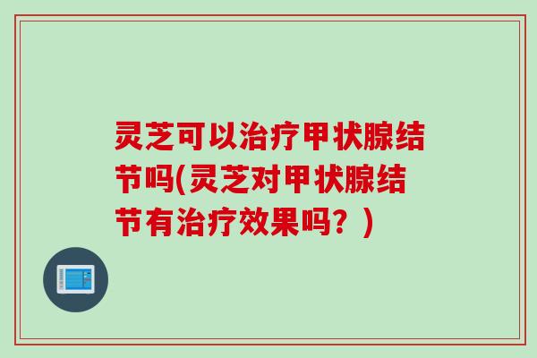 灵芝可以治疗甲状腺结节吗(灵芝对甲状腺结节有治疗效果吗？)