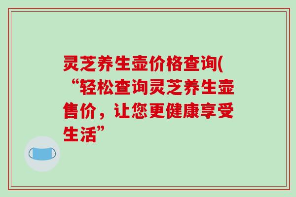 灵芝养生壶价格查询(“轻松查询灵芝养生壶售价，让您更健康享受生活”