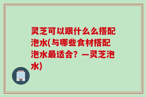 灵芝可以跟什么么搭配泡水(与哪些食材搭配泡水最适合？—灵芝泡水)