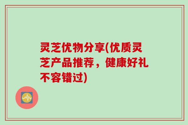 灵芝优物分享(优质灵芝产品推荐，健康好礼不容错过)