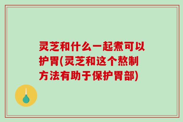 灵芝和什么一起煮可以护胃(灵芝和这个熬制方法有助于保护胃部)