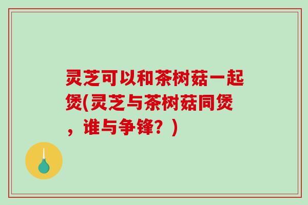 灵芝可以和茶树菇一起煲(灵芝与茶树菇同煲,谁与争锋?) 灵芝可以和茶树菇一起煲(灵芝与茶树菇同煲,谁与争锋?)