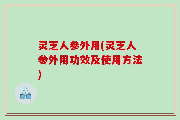 灵芝人参外用(灵芝人参外用功效及使用方法)