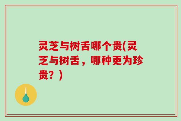 灵芝与树舌哪个贵(灵芝与树舌，哪种更为珍贵？)
