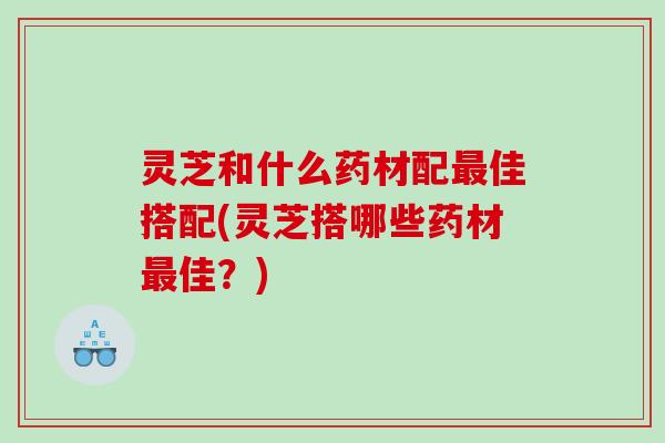 灵芝和什么药材配最佳搭配(灵芝搭哪些药材最佳？)
