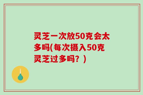 灵芝一次放50克会太多吗(每次摄入50克灵芝过多吗？)