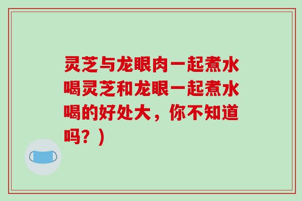 灵芝与龙眼肉一起煮水喝灵芝和龙眼一起煮水喝的好处大，你不知道吗？)