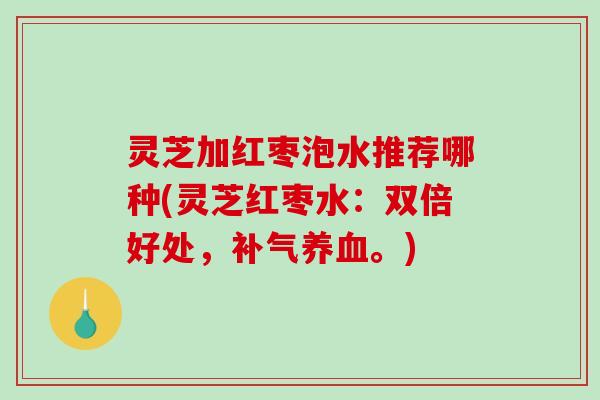 灵芝加红枣泡水推荐哪种(灵芝红枣水：双倍好处，补气养血。)